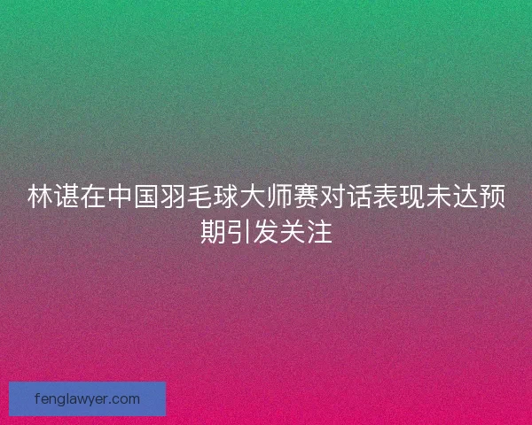 林谌在中国羽毛球大师赛对话表现未达预期引发关注 林谌在中国羽毛球大师赛对话表现未达预期引发关注
