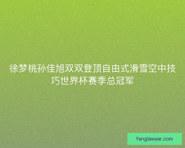 徐梦桃孙佳旭双双登顶自由式滑雪空中技巧世界杯赛季总冠军