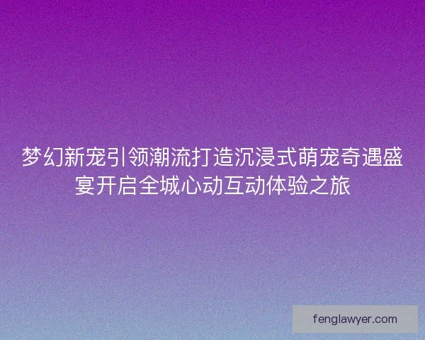 梦幻新宠引领潮流打造沉浸式萌宠奇遇盛宴开启全城心动互动体验之旅 梦幻新宠引领潮流打造沉浸式萌宠奇遇盛宴开启全城心动互动体验之旅