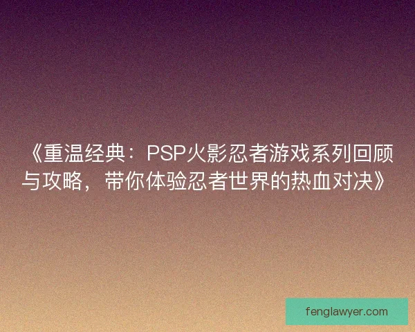 《重温经典:PSP火影忍者游戏系列回顾与攻略,带你体验忍者世界的热血对决》 《重温经典:PSP火影忍者游戏系列回顾与攻略,带你体验忍者世界的热血对决》