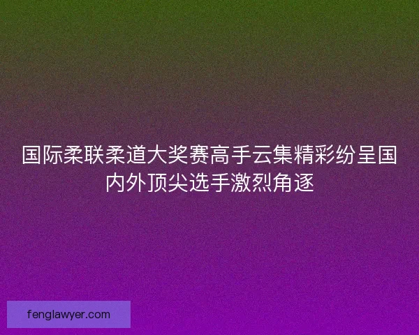 国际柔联柔道大奖赛高手云集精彩纷呈国内外顶尖选手激烈角逐