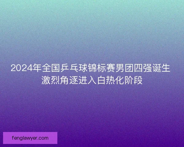 2024年全国乒乓球锦标赛男团四强诞生 激烈角逐进入白热化阶段