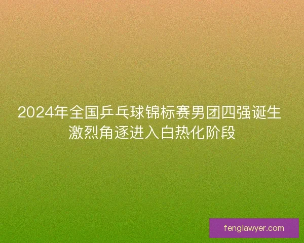 2024年全国乒乓球锦标赛男团四强诞生 激烈角逐进入白热化阶段 2024年全国乒乓球锦标赛男团四强诞生 激烈角逐进入白热化阶段